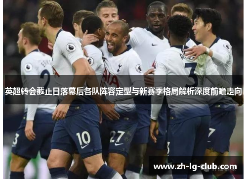 英超转会截止日落幕后各队阵容定型与新赛季格局解析深度前瞻走向 英超转会截止日落幕后各队阵容定型与新赛季格局解析深度前瞻走向