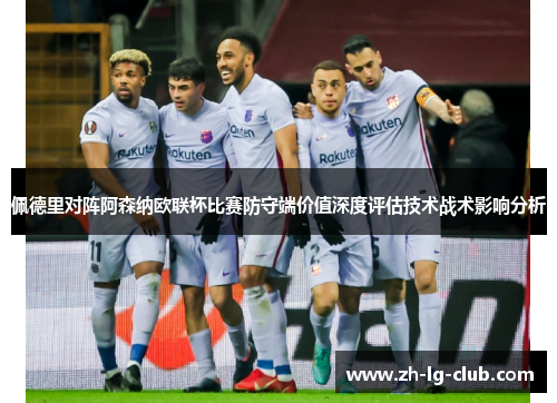 佩德里对阵阿森纳欧联杯比赛防守端价值深度评估技术战术影响分析