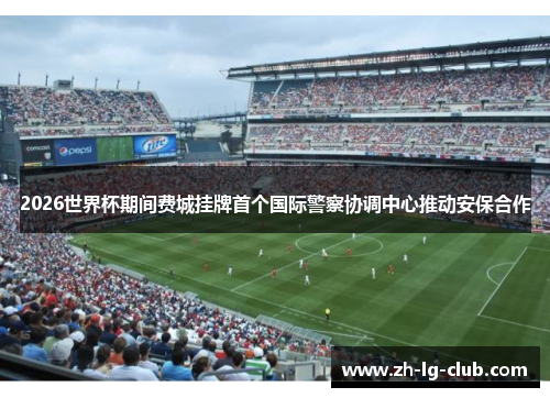 2026世界杯期间费城挂牌首个国际警察协调中心推动安保合作