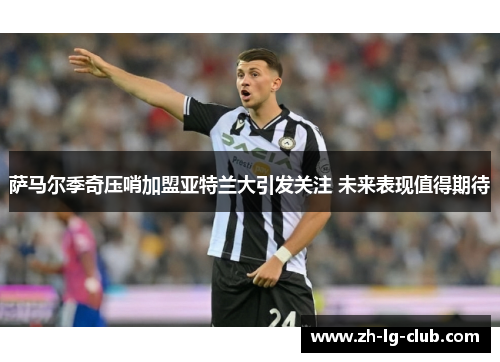 萨马尔季奇压哨加盟亚特兰大引发关注 未来表现值得期待