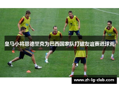 皇马小将恩德里克为巴西国家队打破友谊赛进球荒 皇马小将恩德里克为巴西国家队打破友谊赛进球荒